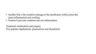• Another link is the oxidative damage to the membranes within joints that
cause inflammation and swelling
• Vitamin E prevents oxidation but not inflammation
Treatment- medications and surgery.
Two popular supplements- glucosamine and chondroitin
 