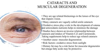 CATARACTS AND
MUSCULAR DEGENERATION
• They are age related thickenings in the lenses of the eye
that impairs vision.
• Many cataracts are vaguely called senile cataracts
• Oxidative stress play a role in the development of catarac
and antioxidants nutrients helps to minimize the damage
• Studies have shown an inverse relationship between
cataracts and intakes of Vitamin C,E and Carotenoids.
Taking supplements help to reduce age related cataracts
• Another cause- muscular degeneration
• Risk factors- oxidative stress from sunlight
• Dietary fat may be a risk factor for muscular degeneration
but omega fatty acids may be protective
 