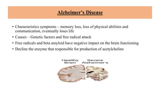 Alzheimer's Disease
• Characteristics symptoms – memory loss, loss of physical abilities and
communication, eventually loses life
• Causes – Genetic factors and free radical attack
• Free radicals and beta amyloid have negative impact on the brain functioning
• Decline the enzyme that responsible for production of acetylcholine
 