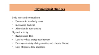 Physiological changes
Body mass and composition
• Decrease in lean body mass
• Increase in body fat
• Alteration in bone density
Physical activity
• Reduction in TEE
• Lead to reduce energy requirement
• Develop a variety of degenerative and chronic disease
• Loss of muscle tone and mass
 