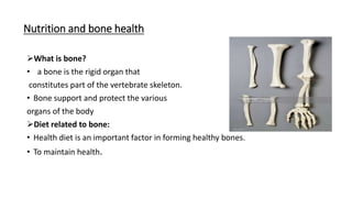 Nutrition and bone health
What is bone?
• a bone is the rigid organ that
constitutes part of the vertebrate skeleton.
• Bone support and protect the various
organs of the body
Diet related to bone:
• Health diet is an important factor in forming healthy bones.
• To maintain health.
 