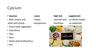 Calcium
• Sources: cause high risk supplement
• Milk, cheese and rickets stomach pain ca citrate malate
other dairy foods osteoporosis diarrhoea ca carbonate
• Green leafy vegetables
• Soya beans
• Tofu
• Nuts
• Made with fortified flour
• fish
 