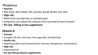 Phosphorus
• Sources
• Red meat, dairy foods, fish, poultry, bread, brown rice, oats
• High risk:
• Short term use-diarrhea or stomach pain
• Long term use-reduce the amount of Ca can lead to bone fracture
• Per day- 250mg or less supplement
Vitamin D
• Sources:
• Sunlight, oily fish, red meat, liver, egg yolks, fortified food
• Health risk:
• Hyperthyroidism and increased bone marrow, osteoporosis, osteomalacia
• High risk:
• Hypercalcemia
• Per day-10mcg vitamin supplements
 