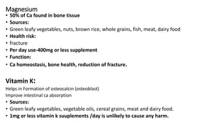 Magnesium
• 50% of Ca found in bone tissue
• Sources:
• Green leafy vegetables, nuts, brown rice, whole grains, fish, meat, dairy food
• Health risk:
• fracture
• Per day use-400mg or less supplement
• Function:
• Ca homeostasis, bone health, reduction of fracture.
Vitamin K:
Helps in Formation of osteocalcin (osteoblast)
Improve intestinal ca absorption
• Sources:
• Green leafy vegetables, vegetable oils, cereal grains, meat and dairy food.
• 1mg or less vitamin k suuplements /day is unlikely to cause any harm.
 
