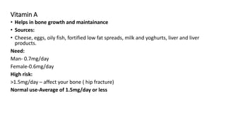 Vitamin A
• Helps in bone growth and maintainance
• Sources:
• Cheese, eggs, oily fish, fortified low fat spreads, milk and yoghurts, liver and liver
products.
Need:
Man- 0.7mg/day
Female-0.6mg/day
High risk:
>1.5mg/day – affect your bone ( hip fracture)
Normal use-Average of 1.5mg/day or less
 