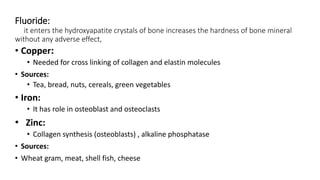 Fluoride:
it enters the hydroxyapatite crystals of bone increases the hardness of bone mineral
without any adverse effect,
• Copper:
• Needed for cross linking of collagen and elastin molecules
• Sources:
• Tea, bread, nuts, cereals, green vegetables
• Iron:
• It has role in osteoblast and osteoclasts
• Zinc:
• Collagen synthesis (osteoblasts) , alkaline phosphatase
• Sources:
• Wheat gram, meat, shell fish, cheese
 