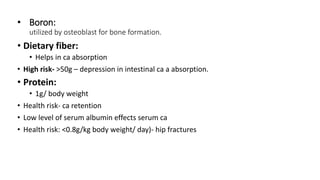 • Boron:
utilized by osteoblast for bone formation.
• Dietary fiber:
• Helps in ca absorption
• High risk- >50g – depression in intestinal ca a absorption.
• Protein:
• 1g/ body weight
• Health risk- ca retention
• Low level of serum albumin effects serum ca
• Health risk: <0.8g/kg body weight/ day)- hip fractures
 