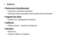 • Sodium:
• Potassium bicarbonate:
• Improves cs balance and bone
• Decrease bone resorption and increase bone formation
• Vegeterian diet:
• Health risk- osteoporotic fractures
• Caffeine:
• Older women- intestinal ca balance
• Alcohol:
• Bone loss
• Adverse effect on skeleton
 