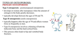 TYPES OF OSTEOPOROSIS:
PRIMARY OSTEOPOROSIS
Type I osteoporosis - postmenopausal osteoporosis
• develops in women after menopause when the amount of
estrogen in the body greatly decreases.
• typically develops between the ages of 50 and 70.
Type II osteoporosis (senile osteoporosis)
• typically happens after the age of 70 and affects women
twice as frequently as men.
• Type II osteoporosis involves a thinning of both the
trabecular bone and the hard cortical bone.
• This process often leads to hip and vertebral body
fractures.
 