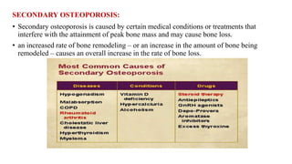 SECONDARY OSTEOPOROSIS:
• Secondary osteoporosis is caused by certain medical conditions or treatments that
interfere with the attainment of peak bone mass and may cause bone loss.
• an increased rate of bone remodeling – or an increase in the amount of bone being
remodeled – causes an overall increase in the rate of bone loss.
 
