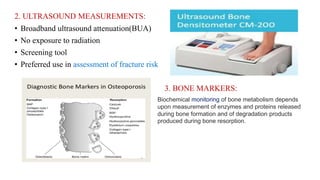 2. ULTRASOUND MEASUREMENTS:
• Broadband ultrasound attenuation(BUA)
• No exposure to radiation
• Screening tool
• Preferred use in assessment of fracture risk
3. BONE MARKERS:
Biochemical monitoring of bone metabolism depends
upon measurement of enzymes and proteins released
during bone formation and of degradation products
produced during bone resorption.
 