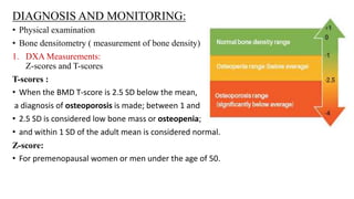 DIAGNOSIS AND MONITORING:
• Physical examination
• Bone densitometry ( measurement of bone density)
1. DXA Measurements:
Z-scores and T-scores
T-scores :
• When the BMD T-score is 2.5 SD below the mean,
a diagnosis of osteoporosis is made; between 1 and
• 2.5 SD is considered low bone mass or osteopenia;
• and within 1 SD of the adult mean is considered normal.
Z-score:
• For premenopausal women or men under the age of 50.
 