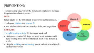 PREVENTION:
The increasing longevity of the population emphasizes the need
for prevention of osteoporosis.
DIET:
for all adults for the prevention of osteoporosis that includes…..
• adequate calcium and vitamin D,
• and a balanced diet of low-fat dairy, fruits, and vegetables.
EXERCISE:
• weight-bearing activity 3-5 times per week and
• resistance exercise 2-3 times per week with moderate to high
bone-loading force for a combination of 30 to 60 minutes per
week.
• Regular walking and swimming appear to have minor benefits
in older individuals.
 