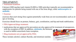 TREATMENT:
• Nutritional treatment:
Calcium (1000 mg/day) and vitamin D (800 to 1000 units/day) typically are recommended as
supplements for patients being treated with one of the bone drugs, either antiresorptive or
anabolic.
• Exercise:
exercises that exert strong force against potentially weak bone are not recommended, such as sit
ups or twisting.
Exercises should focus on posture, balance, gait, coordination, and hip and trunk stabilization.
• FDAApproved drugs treatment:
• medications that are approved for prevention are also approved for treatment of osteoporosis,
with the exception of ERT. In addition, calcitonin, the hormone
is used to inhibit osteoclastic bone resorption.
• Drug treatments not yet approved by FDA:
These include calcitiol, sodium fluoride, and strontium ranelate.
 