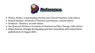  Witney, Rolfes: Understanding Normal and Clinical Nutrition, sixth edition
 Kumud Khanna: Textbook of Nutrition and Dietetics, second edition
 Srilaksmi : Dietetics, seventh edition
 Sue Rosewell Williams, Essentials of Nutrition and Diet Therapy, fifth edition
 Shilpa Amarya, Changes during aging and their association with malnutrition,
published on 12 August 2015.
 