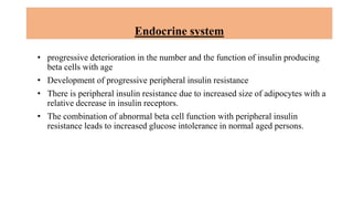 Endocrine system
• progressive deterioration in the number and the function of insulin producing
beta cells with age
• Development of progressive peripheral insulin resistance
• There is peripheral insulin resistance due to increased size of adipocytes with a
relative decrease in insulin receptors.
• The combination of abnormal beta cell function with peripheral insulin
resistance leads to increased glucose intolerance in normal aged persons.
 