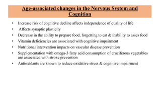 Age-associated changes in the Nervous System and
Cognition
• Increase risk of cognitive decline affects independence of quality of life
• Affects synaptic plasticity
• Decrease in the ability to prepare food, forgetting to eat & inability to asses food
• Vitamin deficiencies are associated with cognitive impairment
• Nutritional intervention impacts on vascular disease prevention
• Supplementation with omega-3 fatty acid consumption of cruciferous vegetables
are associated with stroke prevention
• Antioxidants are known to reduce oxidative stress & cognitive impairment
 