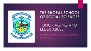 THE BHOPAL SCHOOL
OF SOCIAL SCIENCES
TOPIC - AGING AND
ELDER ABUSE
BY JINIFER BADING & WAJEEHA SHERWANI
MSW 2ND SEM
 