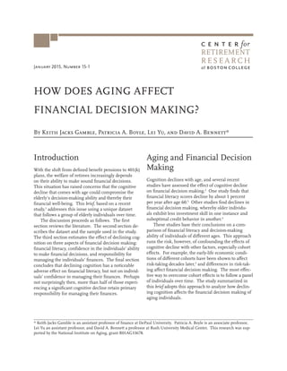 January 2015, Number 15-1
R E S E A R C H
RETIREMENT
HOW DOES AGING AFFECT
FINANCIAL DECISION MAKING?
By Keith Jacks Gamble, Patricia A. Boyle, Lei Yu, and David A. Bennett*
Introduction
With the shift from defined benefit pensions to 401(k)
plans, the welfare of retirees increasingly depends
on their ability to make sound financial decisions.
This situation has raised concerns that the cognitive
decline that comes with age could compromise the
elderly’s decision-making ability and thereby their
financial well-being. This brief, based on a recent
study,1
addresses this issue using a unique dataset
that follows a group of elderly individuals over time.
The discussion proceeds as follows. The first
section reviews the literature. The second section de-
scribes the dataset and the sample used in the study.
The third section estimates the effect of declining cog-
nition on three aspects of financial decision making:
financial literacy, confidence in the individuals’ ability
to make financial decisions, and responsibility for
managing the individuals’ finances. The final section
concludes that declining cognition has a noticeable
adverse effect on financial literacy, but not on individ-
uals’ confidence in managing their finances. Perhaps
not surprisingly then, more than half of those experi-
encing a significant cognitive decline retain primary
responsibility for managing their finances.
Aging and Financial Decision
Making
Cognition declines with age, and several recent
studies have assessed the effect of cognitive decline
on financial decision making.2
One study finds that
financial literacy scores decline by about 1 percent
per year after age 60.3
Other studies find declines in
financial decision making, whereby older individu-
als exhibit less investment skill in one instance and
suboptimal credit behavior in another.4
These studies base their conclusions on a com-
parison of financial literacy and decision-making
ability of individuals of different ages. This approach
runs the risk, however, of confounding the effects of
cognitive decline with other factors, especially cohort
effects. For example, the early-life economic condi-
tions of different cohorts have been shown to affect
risk-taking decades later,5
and differences in risk-tak-
ing affect financial decision making. The most effec-
tive way to overcome cohort effects is to follow a panel
of individuals over time. The study summarized in
this brief adopts this approach to analyze how declin-
ing cognition affects the financial decision making of
aging individuals.
* Keith Jacks Gamble is an assistant professor of finance at DePaul University. Patricia A. Boyle is an associate professor,
Lei Yu an assistant professor, and David A. Bennett a professor at Rush University Medical Center. This research was sup-
ported by the National Institute on Aging, grant R01AG33678.
 