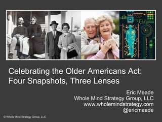 Celebrating the Older Americans Act:
Four Snapshots, Three Lenses
Eric Meade
Whole Mind Strategy Group, LLC
www.wholemindstrategy.com
@ericmeade
© Whole Mind Strategy Group, LLC
 
