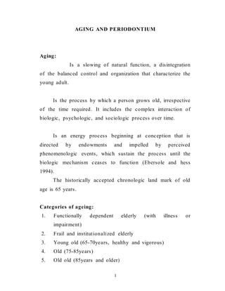 1
AGING AND PERIODONTIUM
Aging:
Is a slowing of natural function, a disintegration
of the balanced control and organization that characterize the
young adult.
Is the process by which a person grows old, irrespective
of the time required. It includes the complex interaction of
biologic, psychologic, and sociologic process over time.
Is an energy process beginning at conception that is
directed by endowments and impelled by perceived
phenomenologic events, which sustain the process until the
biologic mechanism ceases to function (Ebersole and hess
1994).
The historically accepted chronologic land mark of old
age is 65 years.
Categories of ageing:
1. Functionally dependent elderly (with illness or
impairment)
2. Frail and institutionalized elderly
3. Young old (65-70years, healthy and vigorous)
4. Old (75-85years)
5. Old old (85years and older)
 