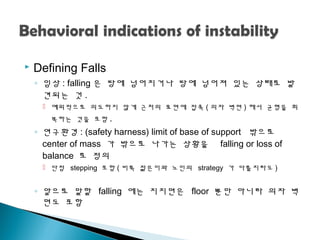  Defining Falls
◦ 임상 : falling 은 땅에 넘어지거나 땅에 넘어져 있는 상태로 발
견되는 것 .
 예외적으로 의도하지 않게 근처의 표면에 접촉 ( 의자 벽면 ) 해서 균형을 회
복하는 것을 포함 .
◦ 연구환경 : (safety harness) limit of base of support 밖으로
center of mass 가 밖으로 나가는 상황을 falling or loss of
balance 로 정의
 단점 stepping 포함 ( 비록 젊은이와 노인의 strategy 가 다를지라도 )
◦ 앞으로 말할 falling 에는 지지면은 floor 뿐만 아니라 의자 벽
면도 포함
 