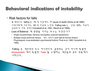 Risk factors for falls
◦ 통계적으로 falling 은 75 세 이상에서 7th
cause of death (Ochs et all.1985).
◦ 지역사회에 거주하는 65 세 이상의 노인의 Falling rate 는 년당 33%, 여성이
남성보다 더욱 빈번 ( Campbell et al, 1991. Nevitt et al 1989).
◦ Loss of Balance 에 영향을 미치는 요소는 무엇인가 ?
 Single Cause(Vertigo, Sensory neuropathy, postural hypotention)
 Multiple Cause (Extrinsic factors : 계단 , 양탄자 ,poor light & Intrinsic factors :
Physiological, musculoskeletal, psychosocial factors( Tineti et al, 1986, Campbell et al,
1989).
◦ Falling 은 개인적인 요소 하나만으로 결정되는 것이 아니라 특별한
environment 에서 특별한 Task 를 수행하는 개인들의 상호 작용에서
나타난다 .
 