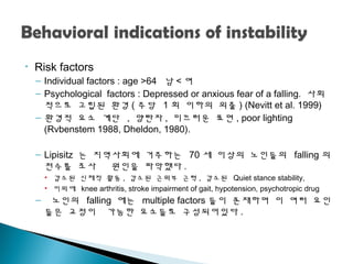 • Risk factors
– Individual factors : age >64 남 < 여
– Psychological factors : Depressed or anxious fear of a falling. 사회
적으로 고립된 환경 ( 주당 1 회 이하의 외출 ) (Nevitt et al. 1999)
– 환경적 요소 계단 , 양탄자 , 미끄러운 표면 , poor lighting
(Rvbenstem 1988, Dheldon, 1980).
– Lipisitz 는 지역사회에 거주하는 70 세 이상의 노인들의 falling 의
전수를 조사 원인을 파악했다 .
• 감소된 신체적 활동 , 감소된 근위부 근력 , 감소된 Quiet stance stability,
• 이외에 knee arthritis, stroke impairment of gait, hypotension, psychotropic drug
– 노인의 falling 에는 multiple factors 들이 존재하며 이 여러 요인
들은 교정이 가능한 요소들로 구성되어있다 .
 