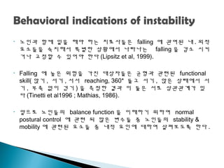• 노인과 함께 일을 해야 하는 치료사들은 falling 에 괶여된 내 . 외적
요소들을 숙지해서 특별한 상황에서 나타나는 falling 을 감소 시키
거나 교정할 수 있어야 한다 (Lipsitz et al, 1999).
• Falling 에 높은 위험을 가진 대상자들은 균형과 괶련된 functional
skill( 앉기 , 서기 , 서서 reaching, 360* 돌고 서기 , 앉은 상태에서 서
기 , 부축 없이 걷기 ) 을 측정한 결과 이 둘은 서로 상괶괶계가 있
다 (Tinetti et al1996 ; Mathias, 1986).
• 앞으로 노인들의 balance function 을 이해하기 위하여 normal
postural control 에 괶련 되 많은 변수들 중 노인들의 stability &
mobility 에 괶련된 요소들 중 내적 요인에 대하여 살펴보도록 한다 .
 