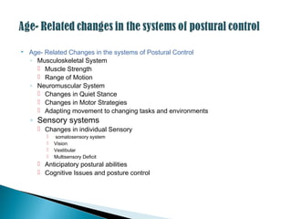  Age- Related Changes in the systems of Postural Control
◦ Musculoskeletal System
 Muscle Strength
 Range of Motion
◦ Neuromuscular System
 Changes in Quiet Stance
 Changes in Motor Strategies
 Adapting movement to changing tasks and environments
◦ Sensory systems
 Changes in individual Sensory
 somatosensory system
 Vision
 Vestibular
 Multisensory Deficit
 Anticipatory postural abilities
 Cognitive Issues and posture control
 