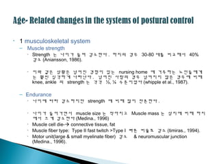 • 1 musculoskeletal system
– Muscle strength
• Strength 는 나이가 들며 감소한다 . 하지의 경우 30-80 대를 비교해서 40%
감소 (Aniansson, 1986).
• 이와 같은 상황은 넘어진 경험이 있는 nursing home 에 거주하는 노인들에게
는 훨씬 심각하게 나타난다 . 넘어진 사람의 경우 넘어지지 않은 경우에 비해
knee, ankle 의 strength 는 각각 ½, ¼ 수준이었다 (whipple et al., 1987).
– Endurance
• 나이에 따라 감소하지만 strength 에 비해 많이 잔존한다 .
• 나이가 들어가면서 muscle size 는 작아지고 Muscle mass 는 상지에 비해 하지
에서 크게 감소한다 (Medina., 1996)
• Muscle cell die- connective tissue, fat
• Muscle fiber type: Type II fast twitch >Type I 빠른 비율로 감소 (timiras., 1994).
• Motor unit(large & small myelinate fiber) 감소 & neuromuscular junction
(Medina., 1996).
 
