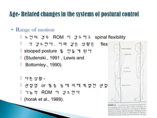  Range of motion
 노인의 경우 ROM 이 감소하고 spinal flexibility
 가 감소한다 . 이와 같은 상황은 flexed,
 stooped posture 를 만들게 된다
 (Studenski., 1991 , Lewis and
 Bottomley., 1990).
 다른상황 -
 괶절염 or 통증 등에 의해 특별한 괶절의
 기능적 ROM 이 감소한다
 (horak et al., 1989).
 