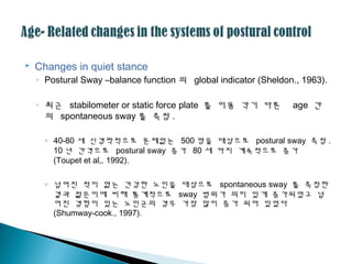 Changes in quiet stance
◦ Postural Sway –balance function 의 global indicator (Sheldon., 1963).
◦ 최근 stabilometer or static force plate 를 이용 각기 다른 age 간
의 spontaneous sway 를 측정 .
◦ 40-80 세 신경학적으로 문제없는 500 명을 대상으로 postural sway 측정 .
10 년 간격으로 postural sway 증가 80 세 까지 계속적으로 증가
(Toupet et al,. 1992).
◦ 넘어진 적이 없는 건강한 노인을 대상으로 spontaneous sway 를 측정한
결과 젊은이에 비해 통계적으로 sway 범위가 의미 있게 증가되었고 넘
어진 경험이 있는 노인군의 경우 가장 많이 증가 되어 있었다
(Shumway-cook., 1997).
 