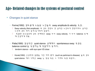  Changes in quiet stance
◦ Ferine(1992) 양로원에 수용된 노인들의 sway amplitude & velocity 측정 .
 Sway velocity (Not amplitude) 의 경우 한번도 안 넘어진 노인보다 한번이라도 넘어진
노인의 경우 의미 있게 증가되어 있었다 .
 특별한 인구집단의 경우 전체적인 sway 보다 sway velocity 가 보다 balance 문제
에 민감하게 작용 .
◦ Patla(1990) 정상적인 quiet stance 상태에서 spontaneous sway 측정은
balance control 을 측정하는데 적절하지 못하다 .
 tenderm stance – with eye open VS close
 Horak(1992) 신경학적 질환을 가진 여러 환자 (such as parkinson’s disease) 들의 경우
quiet stance 에서 나타난 sway 는 정상 혹은 그 이하로 측정 되었다 .
 