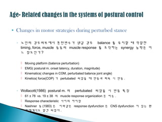  Changes in motor strategies during perturbed stance
◦ 노인의 경우외부에서 혼란변수가 생길 경우 balance 를 유지할 때 적절한
timing, force, muscle 등등의 muscle response 를 조직하는 synergy 능력은 어
느 정도인가 ?
 Moving platform (balance perturbation)
 EMG( postural m. onset latency, duration, magnitude)
 Kinematics( changes in COM, perturbated balance joint angle)
 Kinetics( force(COP) 가 pertubated 되었을 때 반응과 회복 시 반응 .
◦ Wollacott(1986) postural m. 의 pertubated 되었을 시 반응 특징
 61 ± 78 vs. 19 ± 38 의 muscle response organization 은 비슷 .
 Response characteristic 사이의 차이점
 Nashner 등 (1983) 은 이와같은 response dysfunction 은 CNS dysfunction 이 있는 환
자에게서도 발견 되었다 .
 
