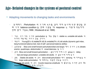  Adapting movements to changing tasks and environments
◦ 문제제기 : Perturbation 의 크기와 속도를 달리 하며 동시에 주변 환경을 변
화 시켜 balance condition 을 변화 시켰을 때 response 는 어떻게 적응하며
변화 할까 ? (Lin.,1998 ; Woolacott et al. 1999)
 가설 . 각기 다른 크기의 perturbation 을 제공 했을시 stable vs. unstable old adults 의
효과적 대응에는 차이가 있을 것이다 .
 대상자 . Young(25 ± 4) stable(76 ±6) & unstable(74 ± 4) old adults (dynamic gait index,
berg functional balance test, test of self –perceived balance ability)
 실험방법 . Slow and small forward perturbation(fast and large) 에서 3 가지 근육 (tibialis
anerior, quadriceps, abdominalis) 의 onset latencies 를 조사
 결과 . Slow and small forward perturbation - 젊은이에 비해 노인 group 은 delay
 fast and large perturbation -unstable old adults 만 젊은이에 비해 증가
 결론 . Stable old adults 의 경우 slow-small perturbation 에서 sensing 에 어려움을 보
이고 large scale perturbation 에 대해서는 적절한 반응을 보인다 .
 Unstable old adults 의 경우 muscle response amplitude 의 활성도를 조사한 결과 TA
response 가 현저히 작게 나타났다 .
 