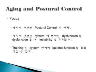 • Focus
– 나이와 괶련된 Postural Control 의 변화 .
– 나이와 괶련된 system 의 변화는 dysfunction 을
dysfunction 은 또 instability 을 초래한다 .
– Training 은 system 안에서 balance function 을 향상
시킬 수 있다 .
 