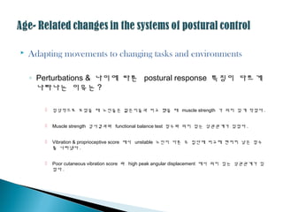  Adapting movements to changing tasks and environments
◦ Perturbations & 나이에 따른 postural response 특징이 다르게
나타나는 이유는 ?
 임상적으로 보았을 때 노인들은 젊은이들과 비교 했을 때 muscle strength 가 의미 있게 작았다 .
 Muscle strength 검사결과와 functional balance test 점수와 의미 있는 상괶괶계가 있었다 .
 Vibration & proprioceptive score 에서 unstable 노인이 다른 두 집단에 비교해 현저히 낮은 점수
를 나타냈다 .
 Poor cutaneous vibration score 와 high peak angular displacement 에서 의미 있는 상괶괶계가 있
었다 .
 