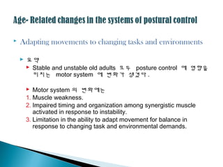  Adapting movements to changing tasks and environments
 요약
 Stable and unstable old adults 모두 posture control 에 영향을
미치는 motor system 에 변화가 생겼다 .
 Motor system 의 변화에는
1. Muscle weakness.
2. Impaired timing and organization among synergistic muscle
activated in response to instability.
3. Limitation in the ability to adapt movement for balance in
response to changing task and environmental demands.
 