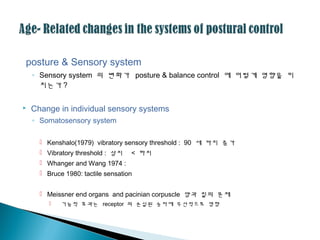 posture & Sensory system
◦ Sensory system 의 변화가 posture & balance control 에 어떻게 영향을 미
치는가 ?
 Change in individual sensory systems
◦ Somatosensory system
 Kenshalo(1979) vibratory sensory threshold : 90 세 까지 증가
 Vibratory threshold : 상지 < 하지
 Whanger and Wang 1974 :
 Bruce 1980: tactile sensation
 Meissner end organs and pacinian corpuscle 양과 질의 문제
 기능적 효과는 receptor 의 손실된 숫자에 우선적으로 영향
 