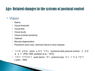  Vision
 Retina
 Visual threshold
 Visual field
 Visual acuity
 Visual contrast sensitivity
 Cataract
 Macular degeneration
 Peripheral vision loss- chemical retinal or brain disease
 나이와 괶련된 vision 능력의 저하는 functional skill( postural control) 큰 영향
을 준다 (Pitts 1993, pastalan et ai.,, 1973).
 시력이 저하하면서 quiet stance 에서 postural sway 폭이 크게 증가한다
( patla., 1990)
 