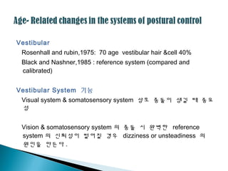 Vestibular
Rosenhall and rubin,1975: 70 age vestibular hair &cell 40%
Black and Nashner,1985 : reference system (compared and
calibrated)
Vestibular System 기능
Visual system & somatosensory system 상호 충돌이 생길 때 중요
성
Vision & somatosensory system 의 충돌 시 완벽한 reference
system 의 신뢰성이 떨어질 경우 dizziness or unsteadiness 의
원인을 만든다 .
 