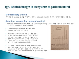 Multisensory Deficit
하나이상의 sensory 손상을 의미하는 것으로 balance & mobility 에 더욱 커다란 영향을 미친다 .
Adapting senses for postural control
Wolfson et al,1985; Wollacott et al., 1986 들은 posturography testing 을 이용 건강한 노인들의 quite stance 동안
에 변화하는 condition 에 sensory adaptation
 1.somatosensory & visual input 에 영향이 없으면
 (5,6) 젊은이와 노인과 차이가 없다
 2. condition 5,6 에서 노인의 50% 는 균형을 잃었고 ,
 첫 번째 시도에서 assist 필요했다 . 그리고 두 번째
 시도에서 부터는 균형을 어렵지만 유지 했는데 이런
 것으로 보아 postural control 을 위한 sensory adapt
 능력이 있는 것으로 보인다 하지만 이는 연습만을
 통해서만 가능했다 (wollacott et al. 1986).
 3. 노인들의 postural control 은 single sense 의 정확성이
 감소하거나 감각을 이용할 수 있는 능력이 감소한 경우
 postural sway 가 증가 했다 . 건강한 노인의 경우라도 두 개의
 감각이 감소 했을 경우 postural steadiness 에 심각한 영향을 미쳤다 .
 