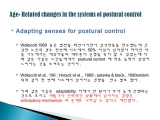  Adapting senses for postural control
 Wollacott 1989 등은 발판을 회전시키면서 감각적응을 연구했는데 건
강한 노인의 경우 첫번째 시도에서 50% 이상이 넘어졌다 하지만 다
음 시도에서는 대상자들의 대부분이 균형을 유지 할 수 있었는데 이
와 같은 사실은 노인들에게서 postural control 에 적응 능력이 상당히
느리다는 것을 보여주는 것이다 .
 Wollacott et al., 196 ; Horack et al ., 1989 ; peterka & black., 1990emdeh
위와 같이 첫 번째 시도에서 넘어지는 경향을 연구 발표 했다 .
 이와 같은 사실은 adaptability 자체가 안 된다기 보다 늦게 진행되는
것으로 보이고 새롭거나 인위적인 상황에서 넘어지는 경향은
anticipatory mechanism 의 문제로 나타날 수 있다고 제안했다 .
 