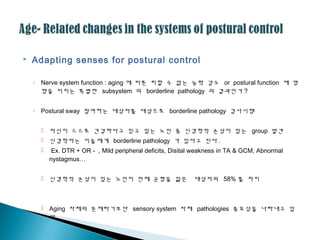  Adapting senses for postural control
◦ Nerve system function : aging 에 따른 피할 수 없는 능력 감소 or postural function 에 영
향을 미치는 특별한 subsystem 의 borderline pathology 의 결과인가 ?
◦ Postural sway 참여하는 대상자를 대상으로 borderline pathology 검사시행
 자신이 스스로 건강하다고 믿고 있는 노인 중 신경학적 손상이 있는 group 발견
 신경학자는 이들에게 borderline pathology 가 있다고 진다 .
 Ex. DTR + OR - , Mild peripheral deficits, Disital weakness in TA & GCM, Abnormal
nystagmus…
 신경학적 손상이 있는 노인이 전체 균형을 잃은 대상자의 58% 를 차지
 Aging 자체의 문제라기보단 sensory system 자체 pathologies 중요성을 나타내고 있
다 .
 