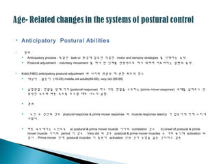  Anticipatory Postural Abilities
 정의
 Anticipatory process : 특별한 task or 환경에 필요한 적절한 motor and sensory strategies 를 선택하는 능력 .
 Postural adjustment : voluntary movement 를 하기 전 신체를 안정적으로 하기 위하여 이루어지는 일련의 동작 .
 Kokii(1980) anticipatory postural adjustment 와 나이의 연괶성 에 괶한 최초의 연구
 대상자 : 젊은이 (19-29) middle old adults(60-69), very old (90-99)
 실험방법 : 한발을 땅에 지지 (postural response) 하고 다른 한발을 구부리는 (prime mover response) 과제를 살펴보고 안
정적인 속도와 빠른 속도를 요구할 때로 나누어 실험 .
 결과
 노인 두 집단의 경우 postural response & prime mover response 의 muscle response latency 가 젊은이에 비해 느리게
나왔다 .
 빠른 속도에서는 노인모두 a) postural & prime mover muscle 사이의 correlation 감소 b) onset of postural & prime
mover muscle 사이의 period 이 감소 . Very old 의 경우 postural & prime mover muscles 는 거의 동시에 activation 되
었다 . Prime mover 전에 postural muscles 이 충분히 activation 안된 것이 균형을 잃은 것이라고 결론
 