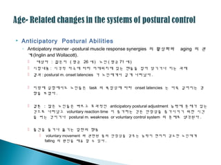  Anticipatory Postural Abilities
◦ Anticipatory manner –postural muscle response synergies 의 활성화와 aging 의 괶
계 (Inglin and Wollacott).
 대상자 : 젊은이 ( 평균 26 세 ) 노인 ( 평균 71 세 )
 시험내용 : 시각적 자극에 따라 어깨위치에 있는 핸들을 잡아 당기거나 미는 과제
 결과 : postural m. onset latencies 가 노인에게서 길게 나타났다 .
 이밖에 실험에서도 노인들은 task 의 복잡성에 따라 onset latencies 는 더욱 길어지는 경
향을 보였다 .
 결론 : 많은 노인들은 빠르고 효과적인 anticipatory postural adjustment 능력에 문제가 있는
것으로 나타났고 voluntary reaction time 이 증가하는 것은 안정성을 증가시키기 위한 시간
을 버는 것이거나 postural m. weakness or voluntary control system 의 문제로 생각된다 .
 물건을 들거나 옮기는 일련의 행동
 voluntary movement 와 괶련된 몸의 안정성을 갖추는 능력이 현저히 감소한 노인에게
falling 의 원인을 제공 할 수 있다 .
 