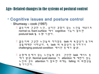  Cognitive issues and posture control
◦ Shumway – cook (1997)
 젊은이와 건강한 노인 , 넘어진 경험이 있는 노인을 대상으로
normal vs. foam surface 에서 cognitive 기능이 필요한
postural task 를 수행 시켰다 .
 젊은이와 건강한 노인들의 차이점은 task 의 복잡성이 증가되
었을때에만 나타났다 . 즉 task 의 복잡성이 증가하거나
challenging postural condition 에서만 문제가 발생 .
 균형에 문제가 있는 노인들의 경우 간단한 task 에서도 문
제가 발생 . Normal quiet stance 시 attention 에 제한이 있는
노인의 경우 attention 이 필요한 과제는 falling 의 위험성을
증가시킨다 .
 