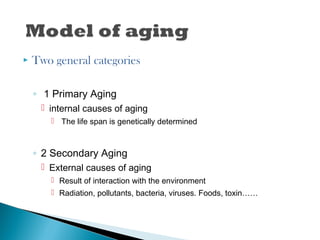  Two general categories
◦ 1 Primary Aging
 internal causes of aging
 The life span is genetically determined
◦ 2 Secondary Aging
 External causes of aging
 Result of interaction with the environment
 Radiation, pollutants, bacteria, viruses. Foods, toxin……
 