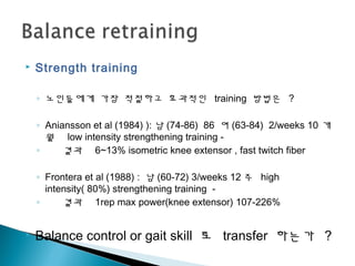  Strength training
◦ 노인들에게 가장 적절하고 효과적인 training 방법은 ?
◦ Aniansson et al (1984) ): 남 (74-86) 86 여 (63-84) 2/weeks 10 개
월 low intensity strengthening training -
◦ 결과 6~13% isometric knee extensor , fast twitch fiber
◦ Frontera et al (1988) : 남 (60-72) 3/weeks 12 주 high
intensity( 80%) strengthening training -
◦ 결과 1rep max power(knee extensor) 107-226%
 Balance control or gait skill 로 transfer 하는가 ?
 